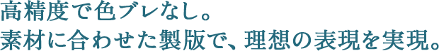 高精度で色ブレなし。素材に合わせた製版で、理想の表現を実現。