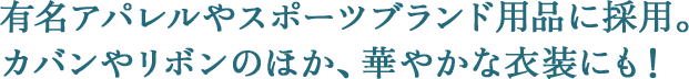 有名アパレルやスポーツブランド用品に採用。カバンやリボンのほか、華やかな衣装にも！