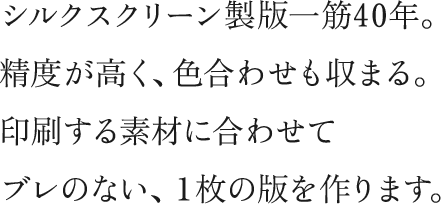 シルクスクリーン製版一筋40年。精度が高く、色合わせも収まる。印刷する素材に合わせてブレのない、一枚の版を作ります。